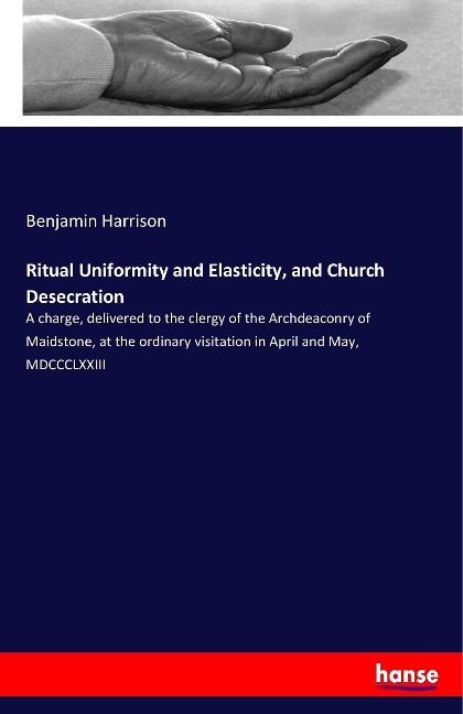 Ritual Uniformity and Elasticity, and Church Desecration: A charge, delivered to the clergy of the Archdeaconry of Maidstone, at the ordinary visitation in April and May, MDCCCLXXIII