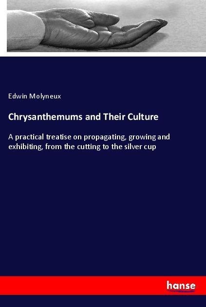 Chrysanthemums and Their Culture: A practical treatise on propagating, growing and exhibiting, from the cutting to the silver cup