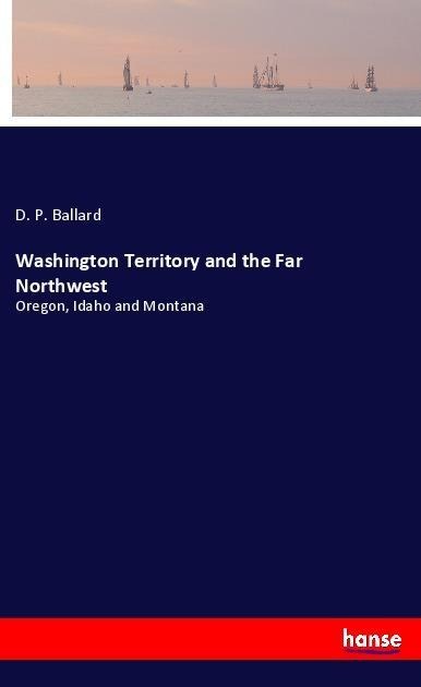 Washington Territory and the Far Northwest: Oregon, Idaho and Montana