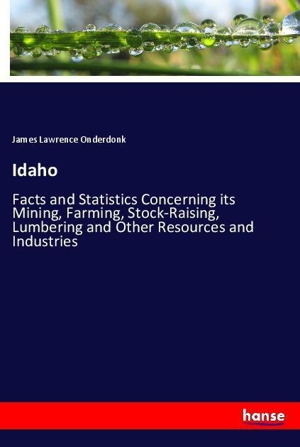 Idaho: Facts and Statistics Concerning its Mining, Farming, Stock-Raising, Lumbering and Other Resources and Industries