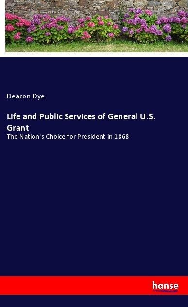 Life and Public Services of General U.S. Grant: The Nations Choice for President in 1868