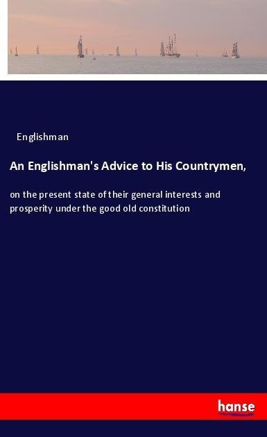 An Englishmans Advice to His Countrymen,: on the present state of their general interests and prosperity under the good old constitution