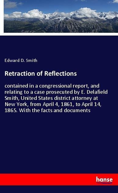 Retraction of Reflections: contained in a congressional report, and relating to a case prosecuted by E. Delafield Smith, United States district attorney at New York, from April 4, 1861, to April 14, 1865. With the facts and documents