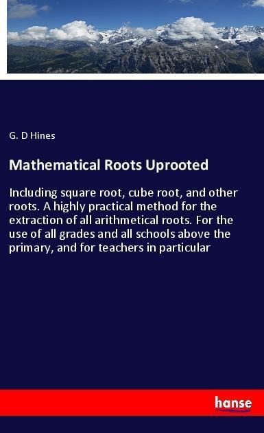 Mathematical Roots Uprooted: Including square root, cube root, and other roots. A highly practical method for the extraction of all arithmetical roots. For the use of all grades and all schools above the primary, and for teachers in particular