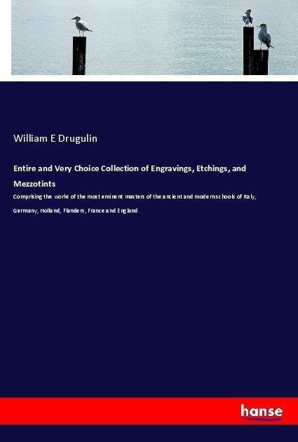 Entire and Very Choice Collection of Engravings, Etchings, and Mezzotints: Comprising the works of the most eminent masters of the ancient and modern schools of Italy, Germany, Holland, Flanders, France and England
