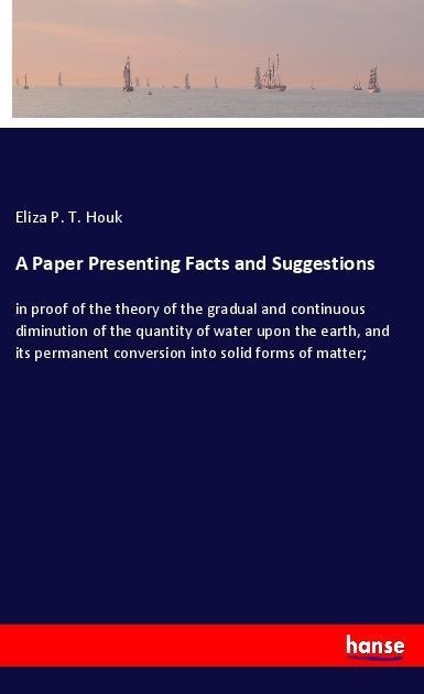 A Paper Presenting Facts and Suggestions: in proof of the theory of the gradual and continuous diminution of the quantity of water upon the earth, and its permanent conversion into solid forms of matter;