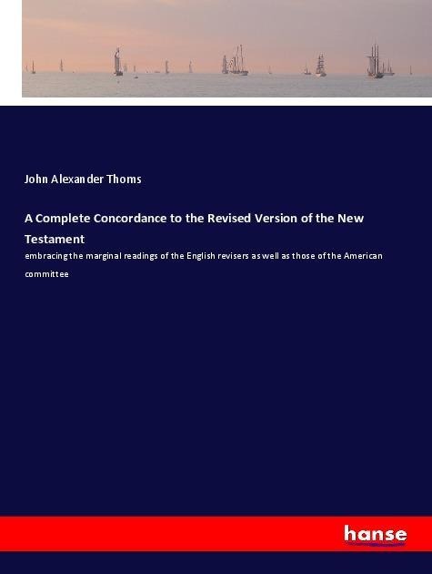 A Complete Concordance to the Revised Version of the New Testament: embracing the marginal readings of the English revisers as well as those of the American committee
