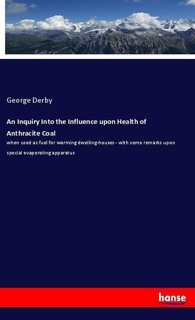 An Inquiry Into the Influence upon Health of Anthracite Coal: when used as fuel for warming dwelling-houses - with some remarks upon special evaporating apparatus