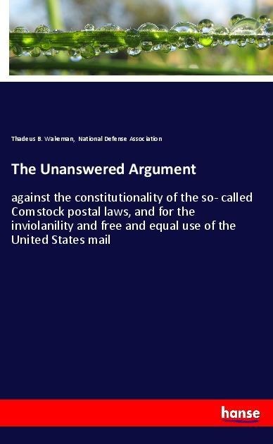 The Unanswered Argument: against the constitutionality of the so- called Comstock postal laws, and for the inviolanility and free and equal use of the United States mail