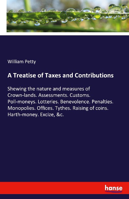 A Treatise of Taxes and Contributions: Shewing the nature and measures of Crown-lands. Assessments. Customs. Poll-moneys. Lotteries. Benevolence. Penalties. Monopolies. Offices. Tythes. Raising of coins. Harth-money. Excize, &c.