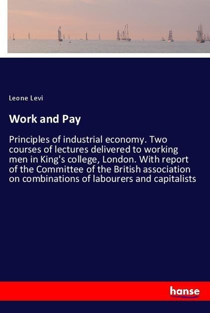 Work and Pay: Principles of industrial economy. Two courses of lectures delivered to working men in Kings college, London. With report of the Committee of the British association on combinations of labourers and capitalists