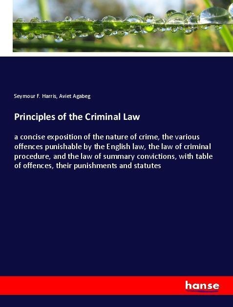 Principles of the Criminal Law: a concise exposition of the nature of crime, the various offences punishable by the English law, the law of criminal procedure, and the law of summary convictions, with table of offences, their punishments and statutes