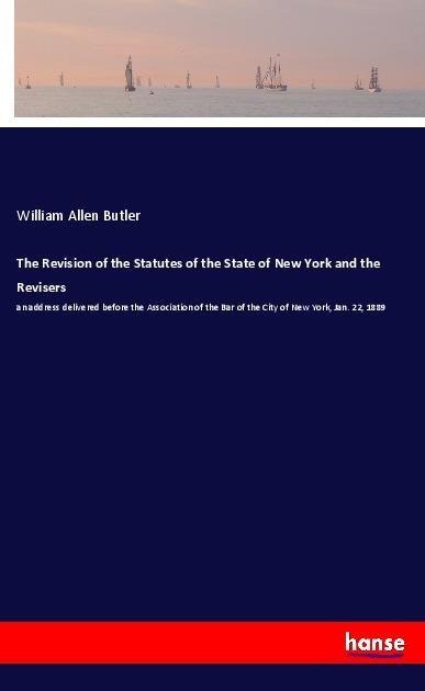 The Revision of the Statutes of the State of New York and the Revisers: an address delivered before the Association of the Bar of the City of New York, Jan. 22, 1889