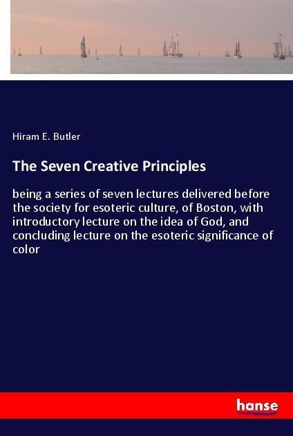 The Seven Creative Principles: being a series of seven lectures delivered before the society for esoteric culture, of Boston, with introductory lecture on the idea of God, and concluding lecture on the esoteric significance of color