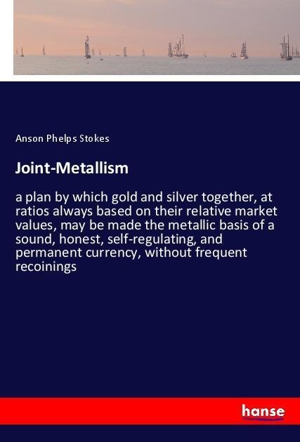 Joint-Metallism: a plan by which gold and silver together, at ratios always based on their relative market values, may be made the metallic basis of a sound, honest, self-regulating, and permanent currency, without frequent recoinings