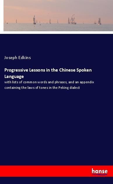 Progressive Lessons in the Chinese Spoken Language: with lists of common words and phrases, and an appendix containing the laws of tones in the Peking dialect