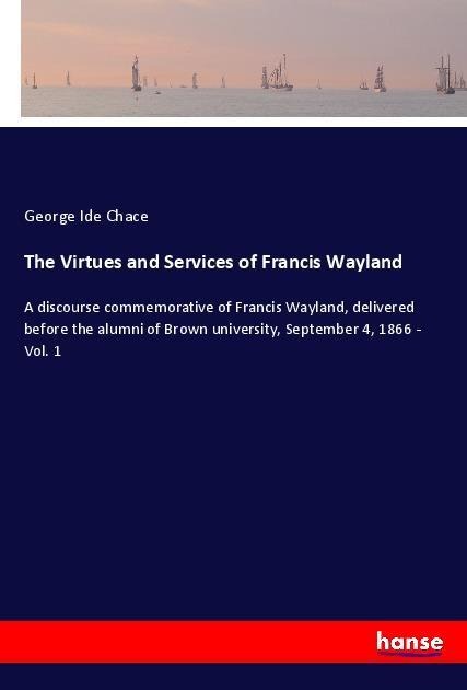 The Virtues and Services of Francis Wayland: A discourse commemorative of Francis Wayland, delivered before the alumni of Brown university, September 4, 1866 - Vol. 1