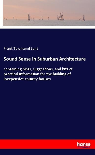 Sound Sense in Suburban Architecture: containing hints, suggestions, and bits of practical information for the building of inexpensive country houses