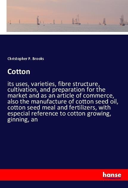 Cotton: its uses, varieties, fibre structure, cultivation, and preparation for the market and as an article of commerce, also the manufacture of cotton seed oil, cotton seed meal and fertilizers, with especial reference to cotton growing, ginning, an