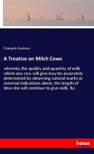 A Treatise on Milch Cows: whereby the quality and quantity of milk which any cow will give may be accurately determined by observing natural marks or external indications alone; the length of time she will continue to give milk, &c.