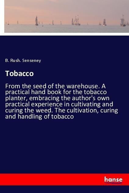 Tobacco: From the seed of the warehouse. A practical hand book for the tobacco planter, embracing the authors own practical experience in cultivating and curing the weed. The cultivation, curing and handling of tobacco