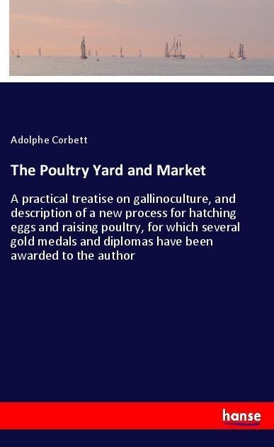 The Poultry Yard and Market: A practical treatise on gallinoculture, and description of a new process for hatching eggs and raising poultry, for which several gold medals and diplomas have been awarded to the author