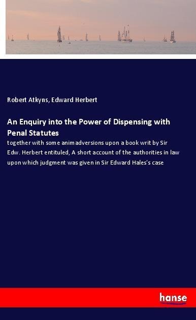 An Enquiry into the Power of Dispensing with Penal Statutes: together with some animadversions upon a book writ by Sir Edw. Herbert entituled, A short account of the authorities in law upon which judgment was given in Sir Edward Haless case