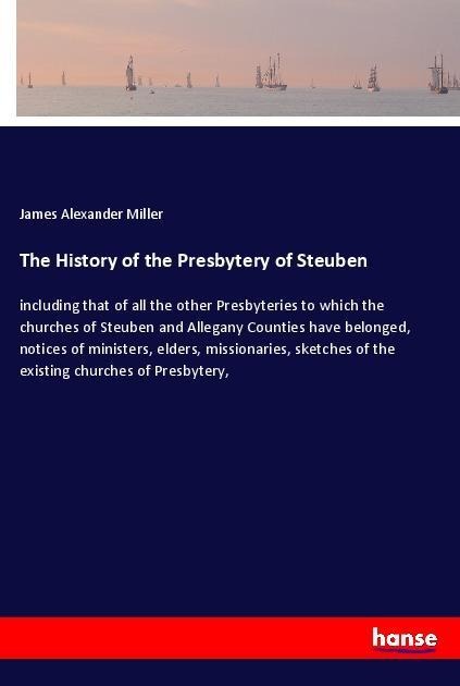 The History of the Presbytery of Steuben: including that of all the other Presbyteries to which the churches of Steuben and Allegany Counties have belonged, notices of ministers, elders, missionaries, sketches of the existing churches of Presbytery,