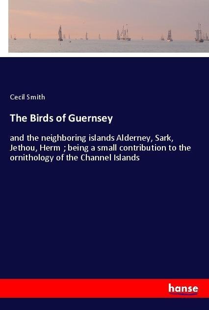 The Birds of Guernsey: and the neighboring islands Alderney, Sark, Jethou, Herm ; being a small contribution to the ornithology of the Channel Islands