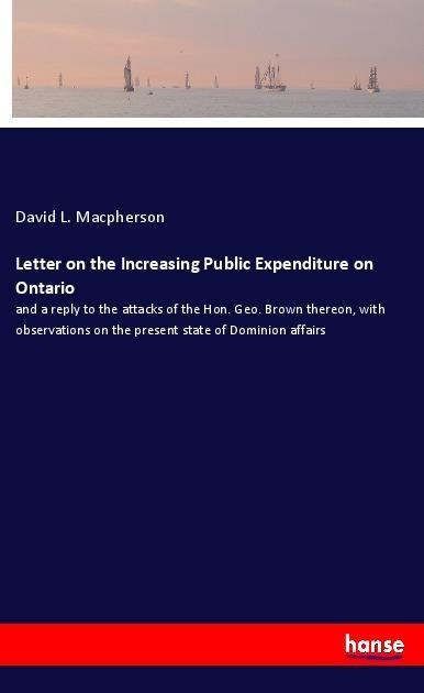 Letter on the Increasing Public Expenditure on Ontario: and a reply to the attacks of the Hon. Geo. Brown thereon, with observations on the present state of Dominion affairs