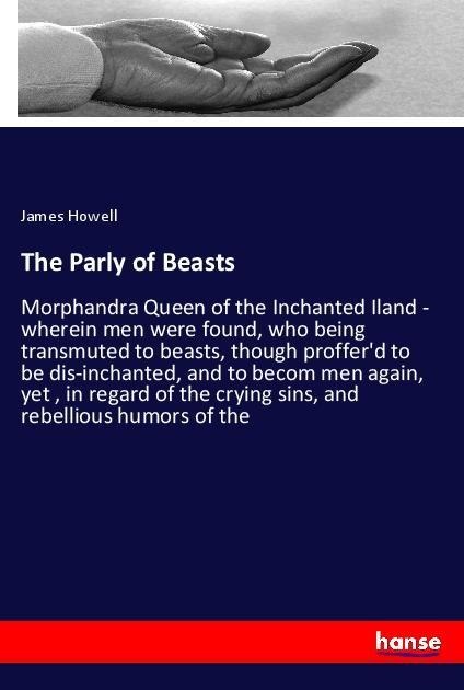 The Parly of Beasts: Morphandra Queen of the Inchanted Iland - wherein men were found, who being transmuted to beasts, though profferd to be dis-inchanted, and to becom men again, yet , in regard of the crying sins, and rebellious humors of the