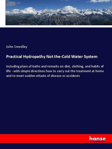 Practical Hydropathy Not the-Cold Water System: Including plans of baths and remarks on diet, clothing, and habits of life - with simple directions how to carry out the treatment at home and to meet sudden attacks of disease or accidents