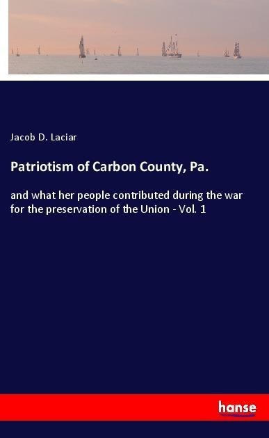 Patriotism of Carbon County, Pa.: and what her people contributed during the war for the preservation of the Union - Vol. 1