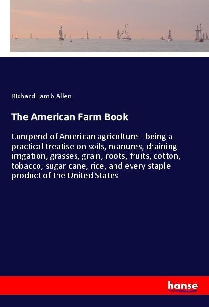 The American Farm Book: Compend of American agriculture - being a practical treatise on soils, manures, draining irrigation, grasses, grain, roots, fruits, cotton, tobacco, sugar cane, rice, and every staple product of the United States