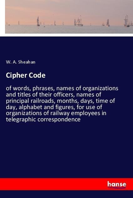 Cipher Code: of words, phrases, names of organizations and titles of their officers, names of principal railroads, months, days, time of day, alphabet and figures, for use of organizations of railway employees in telegraphic correspondence