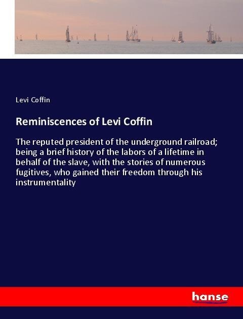 Reminiscences of Levi Coffin: The reputed president of the underground railroad; being a brief history of the labors of a lifetime in behalf of the slave, with the stories of numerous fugitives, who gained their freedom through his instrumentality