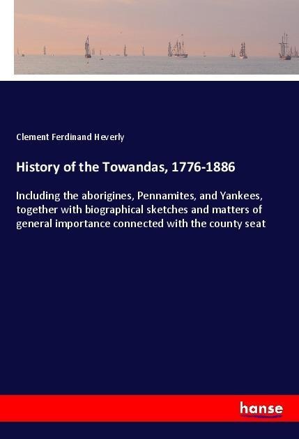 History of the Towandas, 1776-1886: Including the aborigines, Pennamites, and Yankees, together with biographical sketches and matters of general importance connected with the county seat