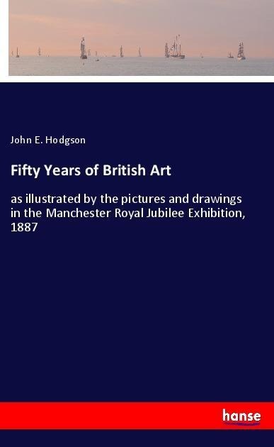 Fifty Years of British Art: as illustrated by the pictures and drawings in the Manchester Royal Jubilee Exhibition, 1887