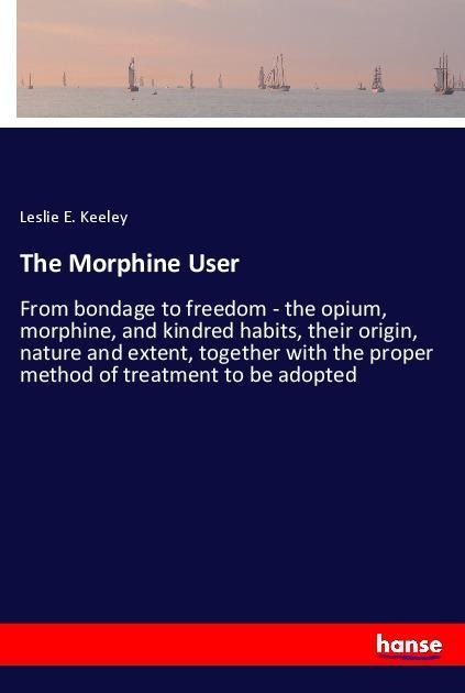 The Morphine User: From bondage to freedom - the opium, morphine, and kindred habits, their origin, nature and extent, together with the proper method of treatment to be adopted