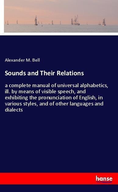Sounds and Their Relations: a complete manual of universal alphabetics, ill. by means of visible speech, and exhibiting the pronunciation of English, in various styles, and of other languages and dialects
