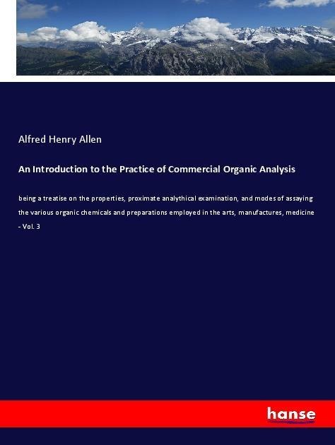 An Introduction to the Practice of Commercial Organic Analysis: being a treatise on the properties, proximate analythical examination, and modes of assaying the various organic chemicals and preparations employed in the arts, manufactures, medicine - Vol.