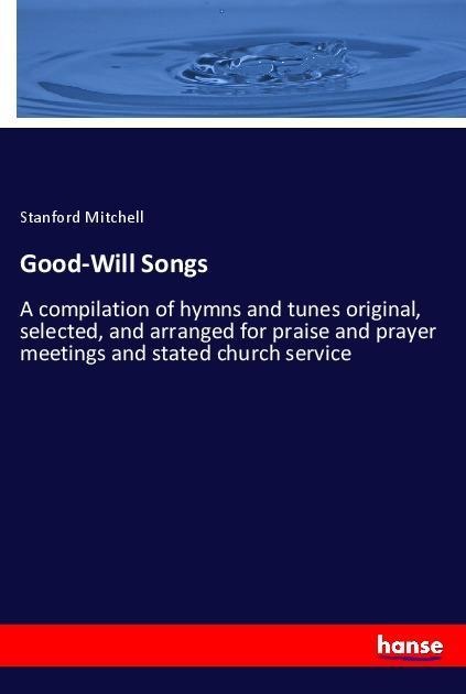 Good-Will Songs: A compilation of hymns and tunes original, selected, and arranged for praise and prayer meetings and stated church service