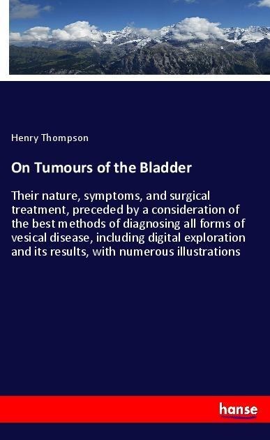 On Tumours of the Bladder: Their nature, symptoms, and surgical treatment, preceded by a consideration of the best methods of diagnosing all forms of vesical disease, including digital exploration and its results, with numerous illustrations