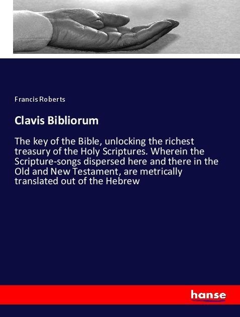 Clavis Bibliorum: The key of the Bible, unlocking the richest treasury of the Holy Scriptures. Wherein the Scripture-songs dispersed here and there in the Old and New Testament, are metrically translated out of the Hebrew