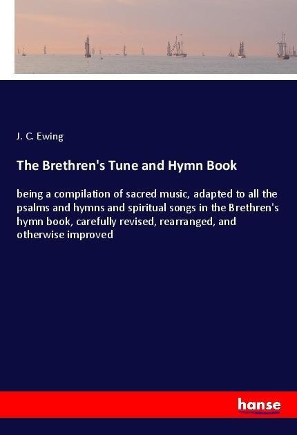 The Brethrens Tune and Hymn Book: being a compilation of sacred music, adapted to all the psalms and hymns and spiritual songs in the Brethrens hymn book, carefully revised, rearranged, and otherwise improved
