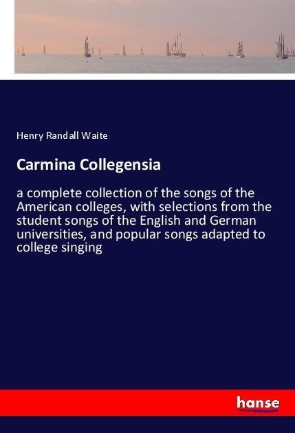 Carmina Collegensia: a complete collection of the songs of the American colleges, with selections from the student songs of the English and German universities, and popular songs adapted to college singing
