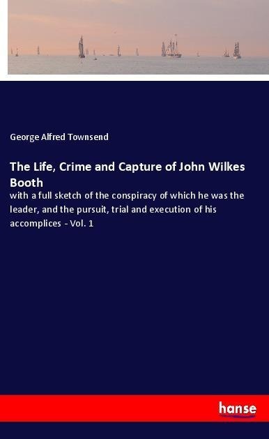 The Life, Crime and Capture of John Wilkes Booth: with a full sketch of the conspiracy of which he was the leader, and the pursuit, trial and execution of his accomplices - Vol. 1
