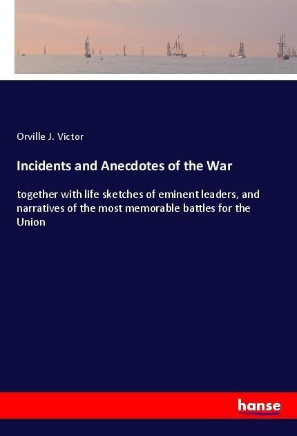 Incidents and Anecdotes of the War: together with life sketches of eminent leaders, and narratives of the most memorable battles for the Union