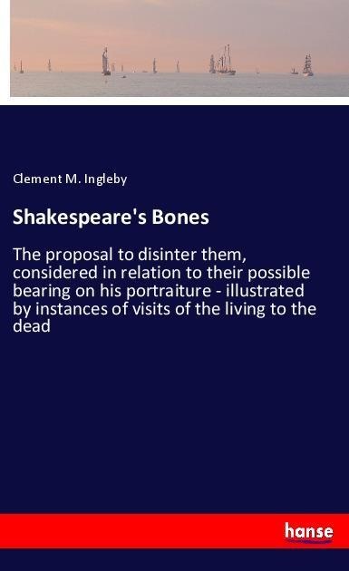 Shakespeares Bones: The proposal to disinter them, considered in relation to their possible bearing on his portraiture - illustrated by instances of visits of the living to the dead