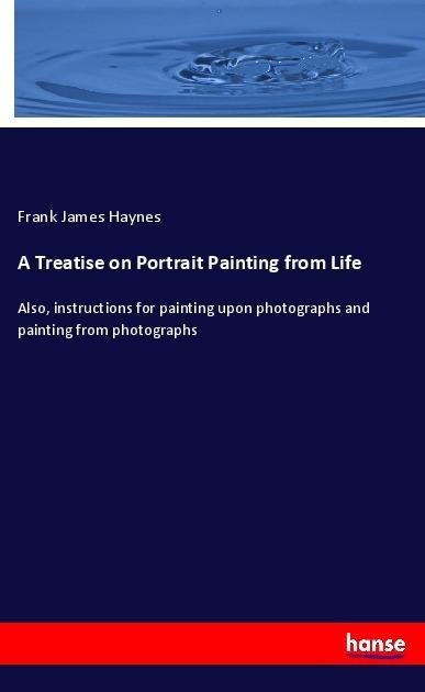 A Treatise on Portrait Painting from Life: Also, instructions for painting upon photographs and painting from photographs